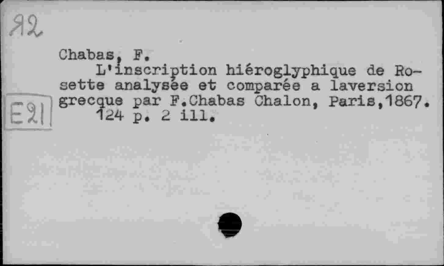 ﻿Chabasf F.
L’inscription hiéroglyphique de Rosette analysée et comparée a laversion grecque par F.Chabas Chalon, Paris,1867.
124 p. 2 ill.